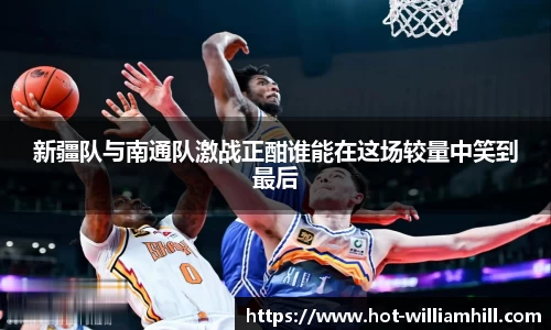 新疆队与南通队激战正酣谁能在这场较量中笑到最后